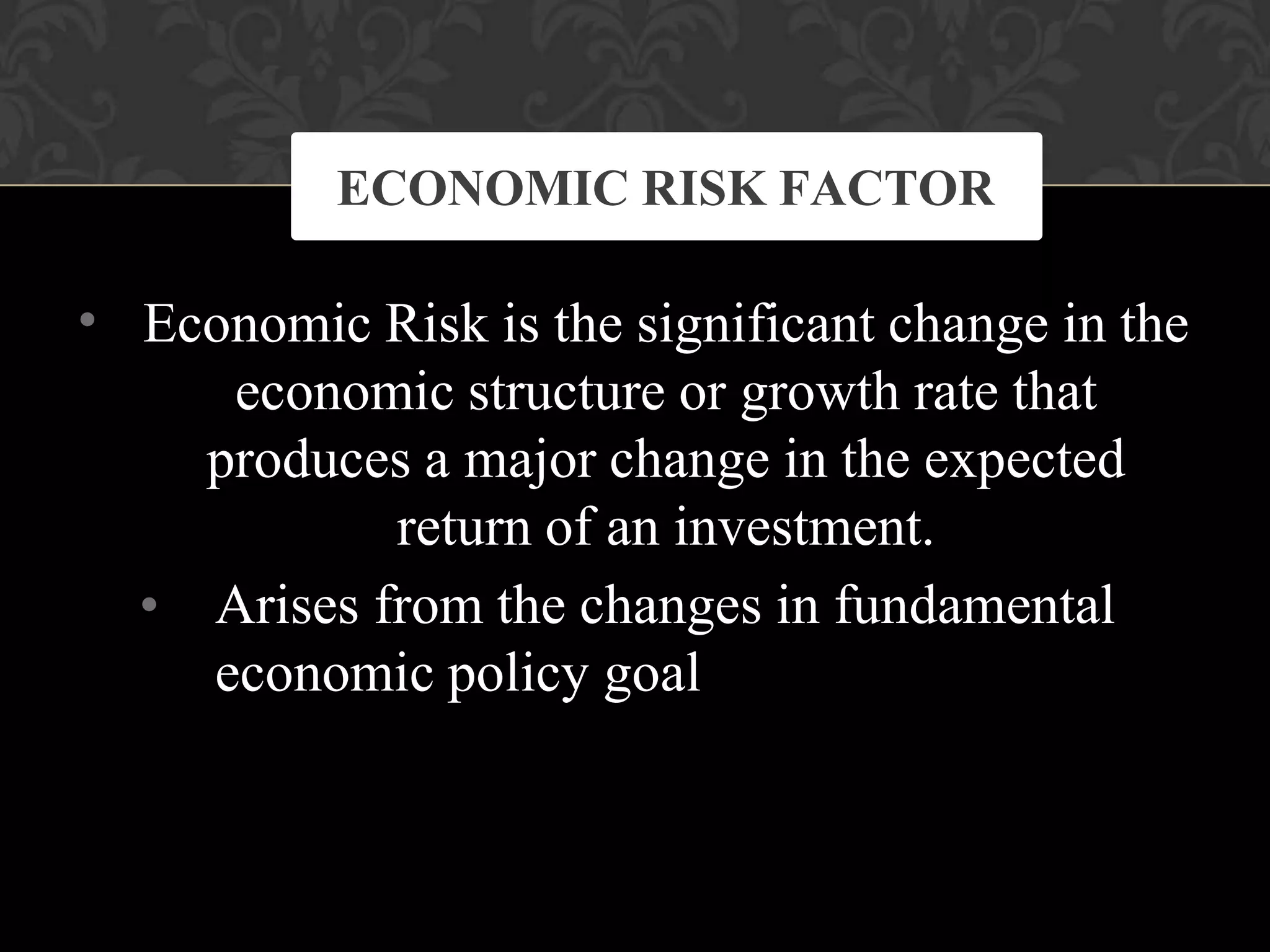 • Economic Risk is the significant change in the
economic structure or growth rate that
produces a major change in the expected
return of an investment.
• Arises from the changes in fundamental
economic policy goal
ECONOMIC RISK FACTOR
 