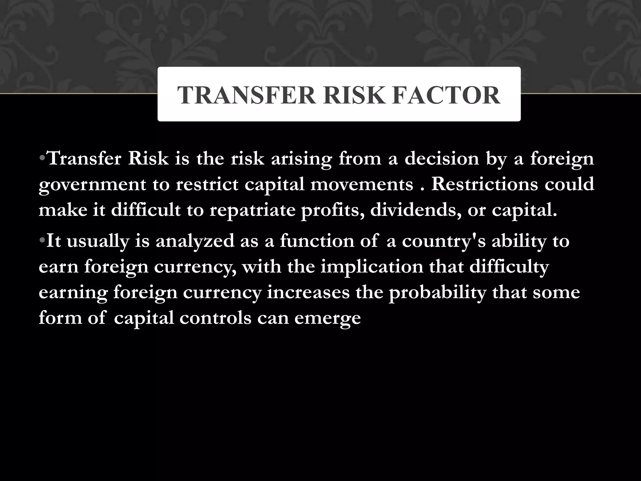 •Transfer Risk is the risk arising from a decision by a foreign
government to restrict capital movements . Restrictions could
make it difficult to repatriate profits, dividends, or capital.
•It usually is analyzed as a function of a country's ability to
earn foreign currency, with the implication that difficulty
earning foreign currency increases the probability that some
form of capital controls can emerge
TRANSFER RISK FACTOR
 
