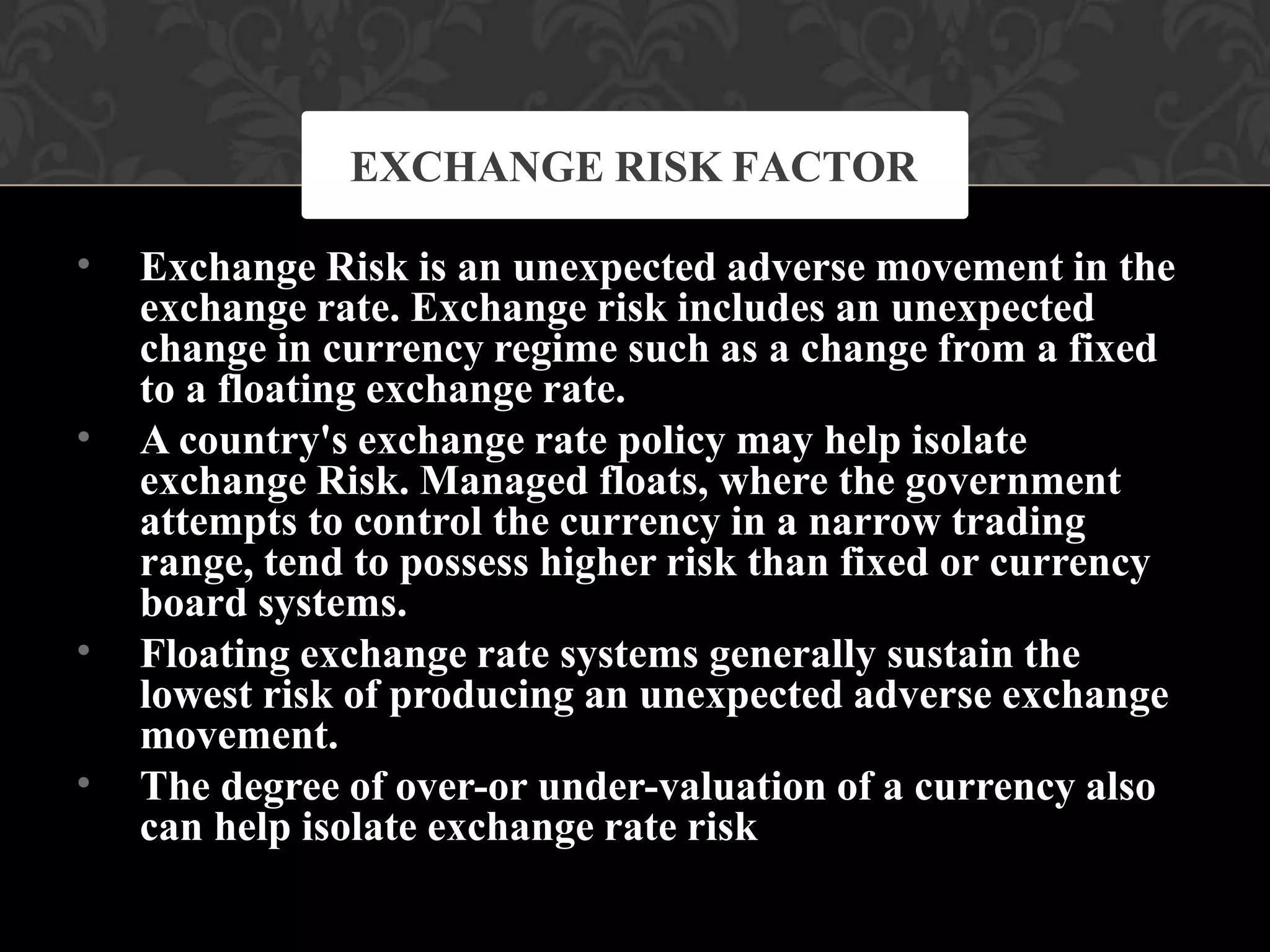 •
•
•
•
Exchange Risk is an unexpected adverse movement in the
exchange rate. Exchange risk includes an unexpected
change in currency regime such as a change from a fixed
to a floating exchange rate.
A country's exchange rate policy may help isolate
exchange Risk. Managed floats, where the government
attempts to control the currency in a narrow trading
range, tend to possess higher risk than fixed or currency
board systems.
Floating exchange rate systems generally sustain the
lowest risk of producing an unexpected adverse exchange
movement.
The degree of over-or under-valuation of a currency also
can help isolate exchange rate risk
EXCHANGE RISK FACTOR
 