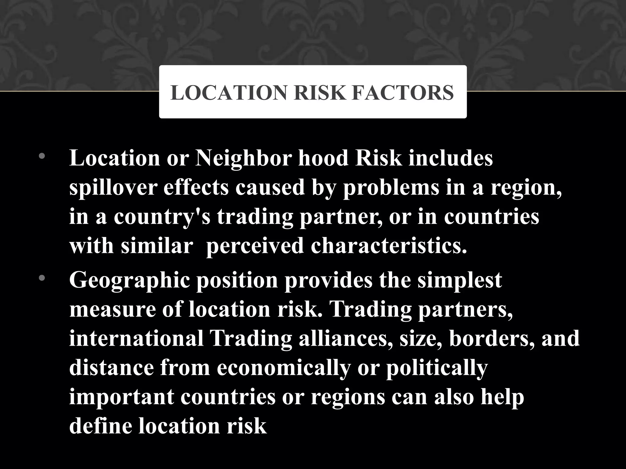 •
•
Location or Neighbor hood Risk includes
spillover effects caused by problems in a region,
in a country's trading partner, or in countries
with similar perceived characteristics.
Geographic position provides the simplest
measure of location risk. Trading partners,
international Trading alliances, size, borders, and
distance from economically or politically
important countries or regions can also help
define location risk
LOCATION RISK FACTORS
 