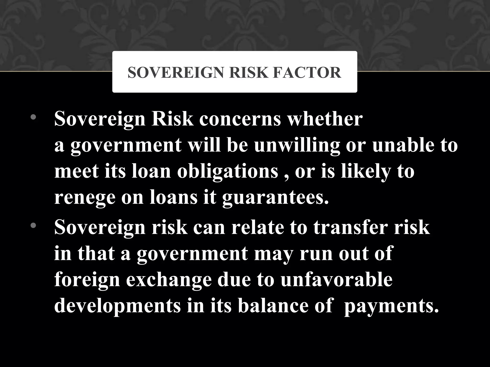 •
•
Sovereign Risk concerns whether
a government will be unwilling or unable to
meet its loan obligations , or is likely to
renege on loans it guarantees.
Sovereign risk can relate to transfer risk
in that a government may run out of
foreign exchange due to unfavorable
developments in its balance of payments.
SOVEREIGN RISK FACTOR
 
