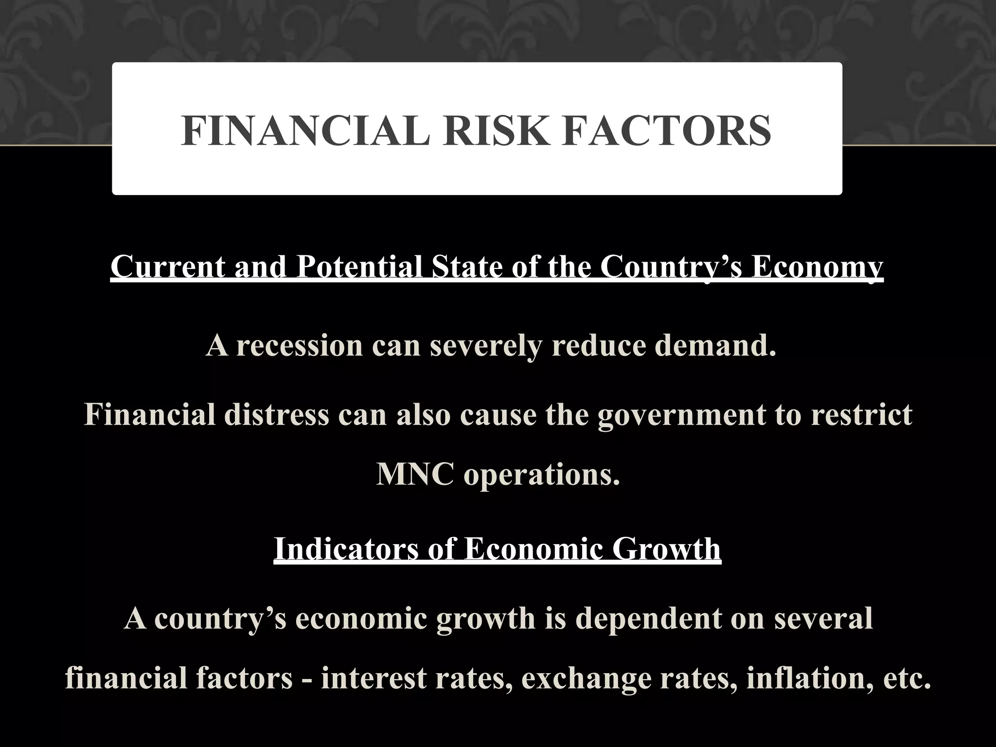 Current and Potential State of the Country’s Economy
A recession can severely reduce demand.
Financial distress can also cause the government to restrict
MNC operations.
Indicators of Economic Growth
A country’s economic growth is dependent on several
financial factors - interest rates, exchange rates, inflation, etc.
FINANCIAL RISK FACTORS
 
