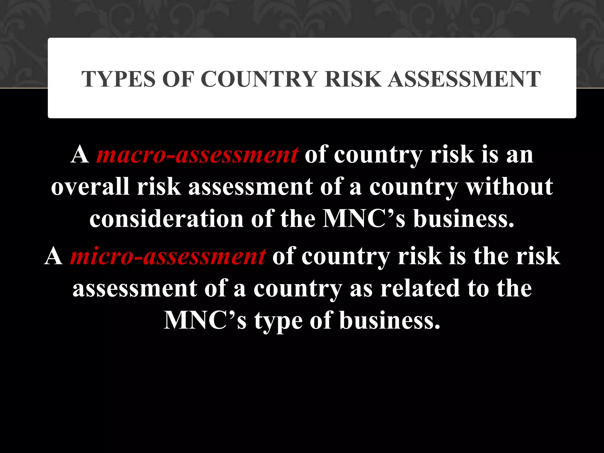 A macro-assessment of country risk is an
overall risk assessment of a country without
consideration of the MNC’s business.
A micro-assessment of country risk is the risk
assessment of a country as related to the
MNC’s type of business.
TYPES OF COUNTRY RISK ASSESSMENT
 