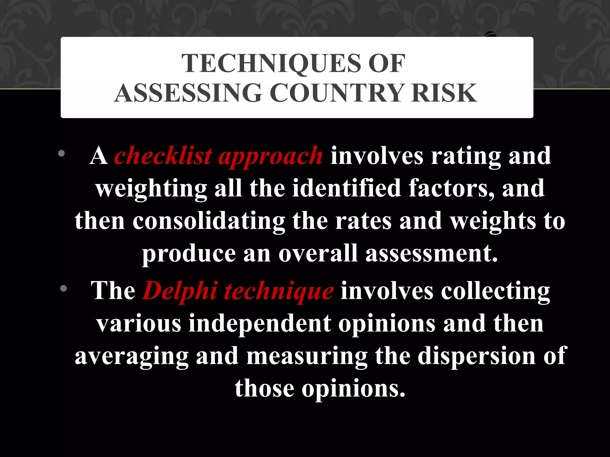•
•
A checklist approach involves rating and
weighting all the identified factors, and
then consolidating the rates and weights to
produce an overall assessment.
The Delphi technique involves collecting
various independent opinions and then
averaging and measuring the dispersion of
those opinions.
TECHNIQUES OF
ASSESSING COUNTRY RISK
 