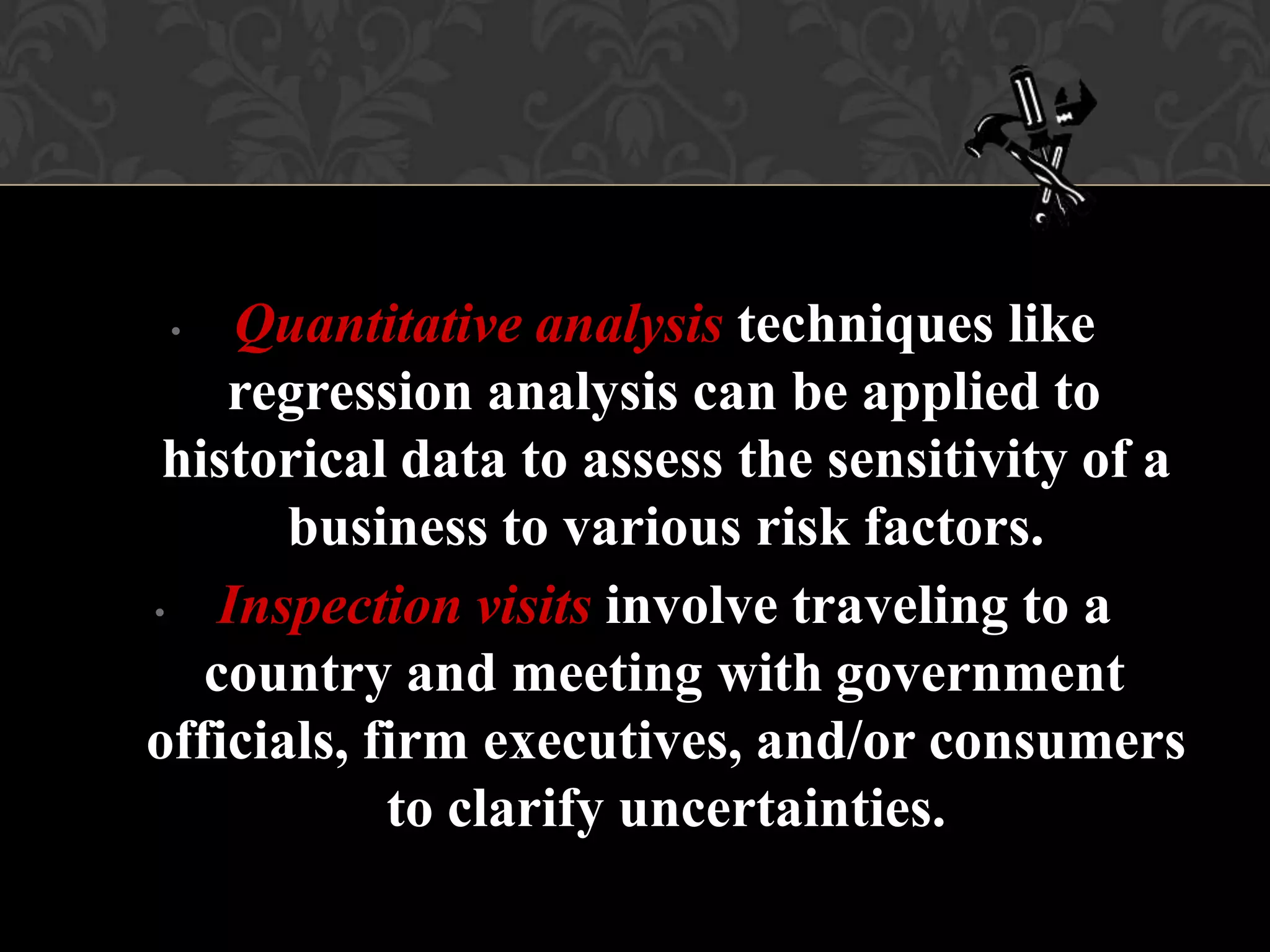 • Quantitative analysis techniques like
regression analysis can be applied to
historical data to assess the sensitivity of a
business to various risk factors.
• Inspection visits involve traveling to a
country and meeting with government
officials, firm executives, and/or consumers
to clarify uncertainties.
 
