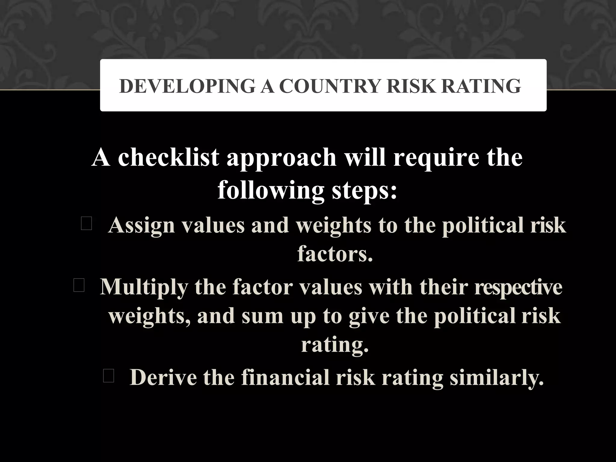 A checklist approach will require the
following steps:
 Assign values and weights to the political risk
factors.
 Multiply the factor values with their respective
weights, and sum up to give the political risk
rating.
 Derive the financial risk rating similarly.
DEVELOPING A COUNTRY RISK RATING
 