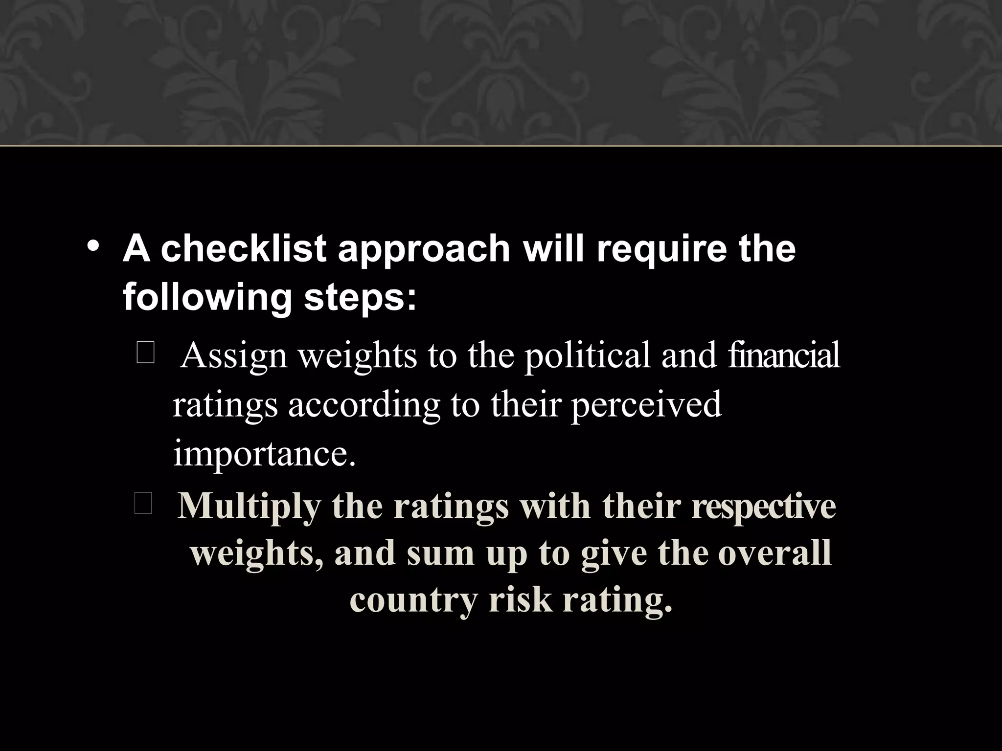 • A checklist approach will require the
following steps:
 Assign weights to the political and financial
ratings according to their perceived
importance.
 Multiply the ratings with their respective
weights, and sum up to give the overall
country risk rating.
 
