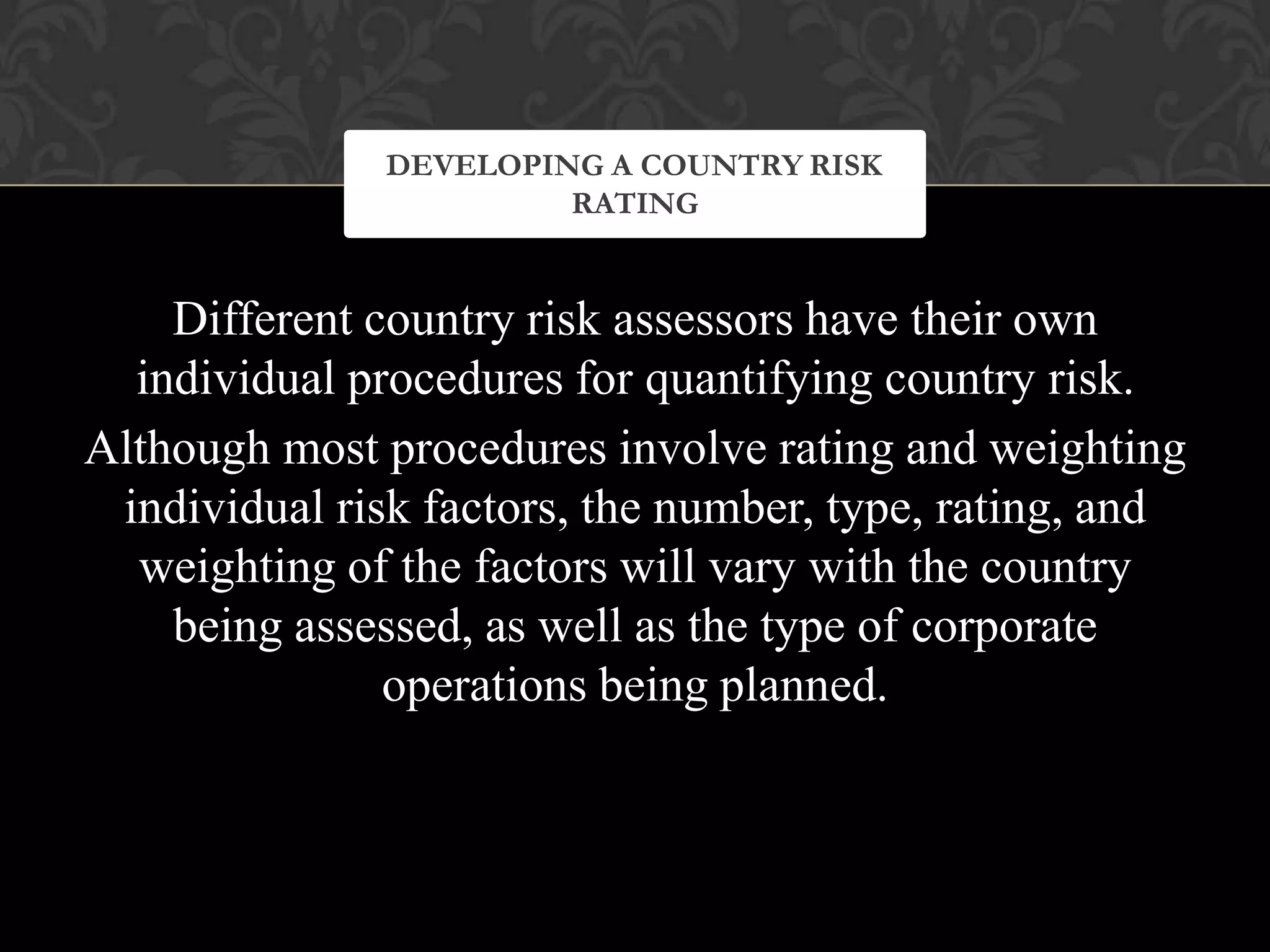 Different country risk assessors have their own
individual procedures for quantifying country risk.
Although most procedures involve rating and weighting
individual risk factors, the number, type, rating, and
weighting of the factors will vary with the country
being assessed, as well as the type of corporate
operations being planned.
DEVELOPING A COUNTRY RISK
RATING
 