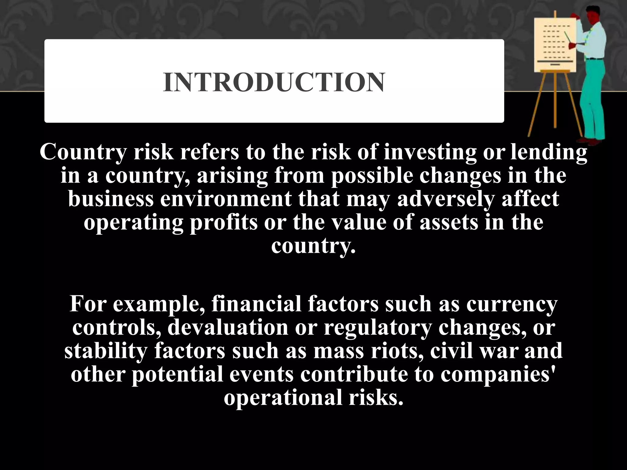 Country risk refers to the risk of investing or lending
in a country, arising from possible changes in the
business environment that may adversely affect
operating profits or the value of assets in the
country.
For example, financial factors such as currency
controls, devaluation or regulatory changes, or
stability factors such as mass riots, civil war and
other potential events contribute to companies'
operational risks.
INTRODUCTION
 