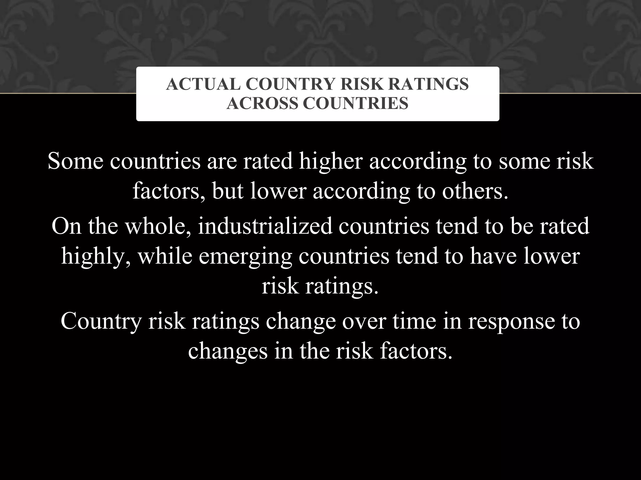 Some countries are rated higher according to some risk
factors, but lower according to others.
On the whole, industrialized countries tend to be rated
highly, while emerging countries tend to have lower
risk ratings.
Country risk ratings change over time in response to
changes in the risk factors.
ACTUAL COUNTRY RISK RATINGS
ACROSS COUNTRIES
 