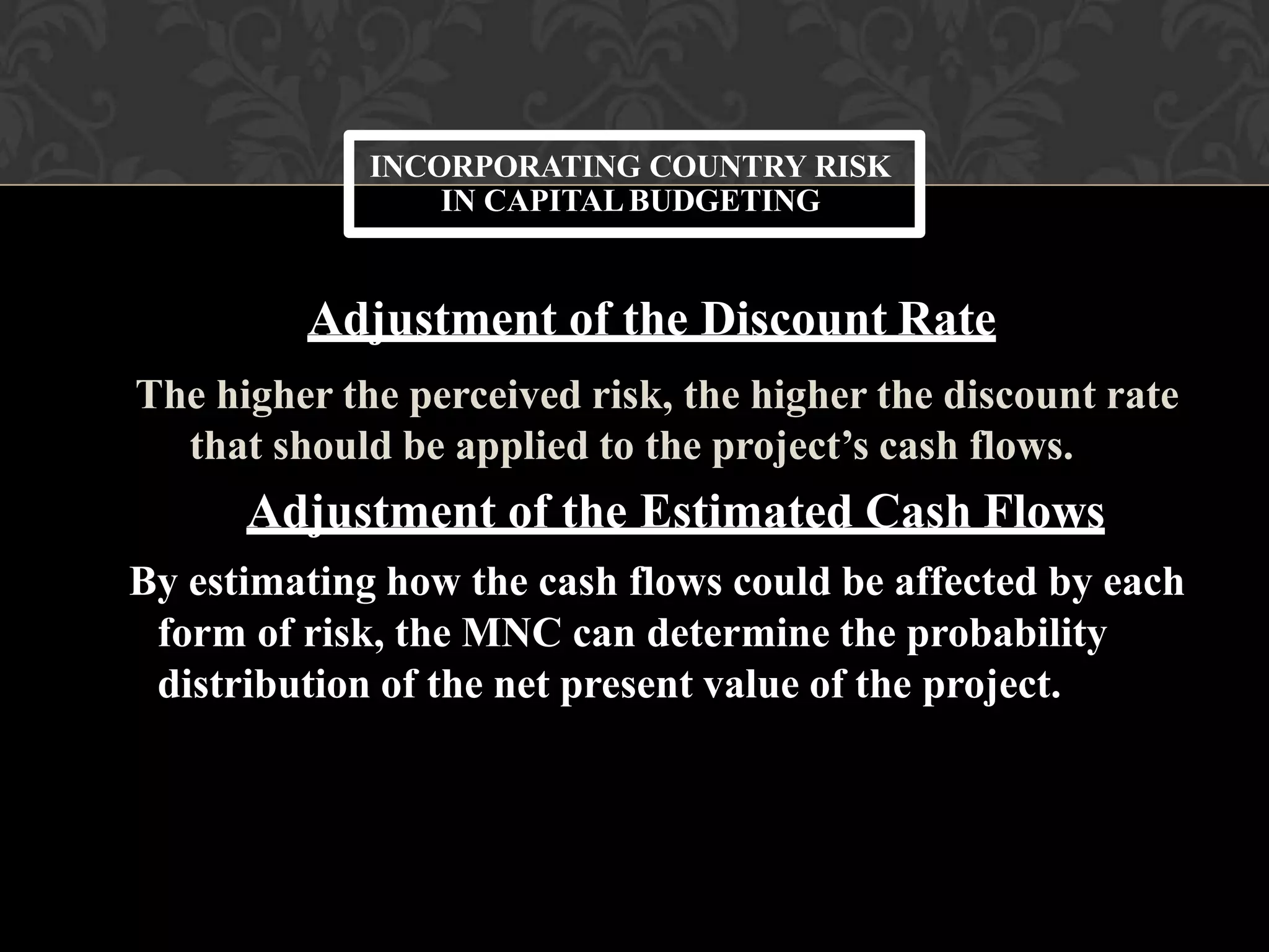 Adjustment of the Discount Rate
The higher the perceived risk, the higher the discount rate
that should be applied to the project’s cash flows.
Adjustment of the Estimated Cash Flows
By estimating how the cash flows could be affected by each
form of risk, the MNC can determine the probability
distribution of the net present value of the project.
INCORPORATING COUNTRY RISK
IN CAPITALBUDGETING
 