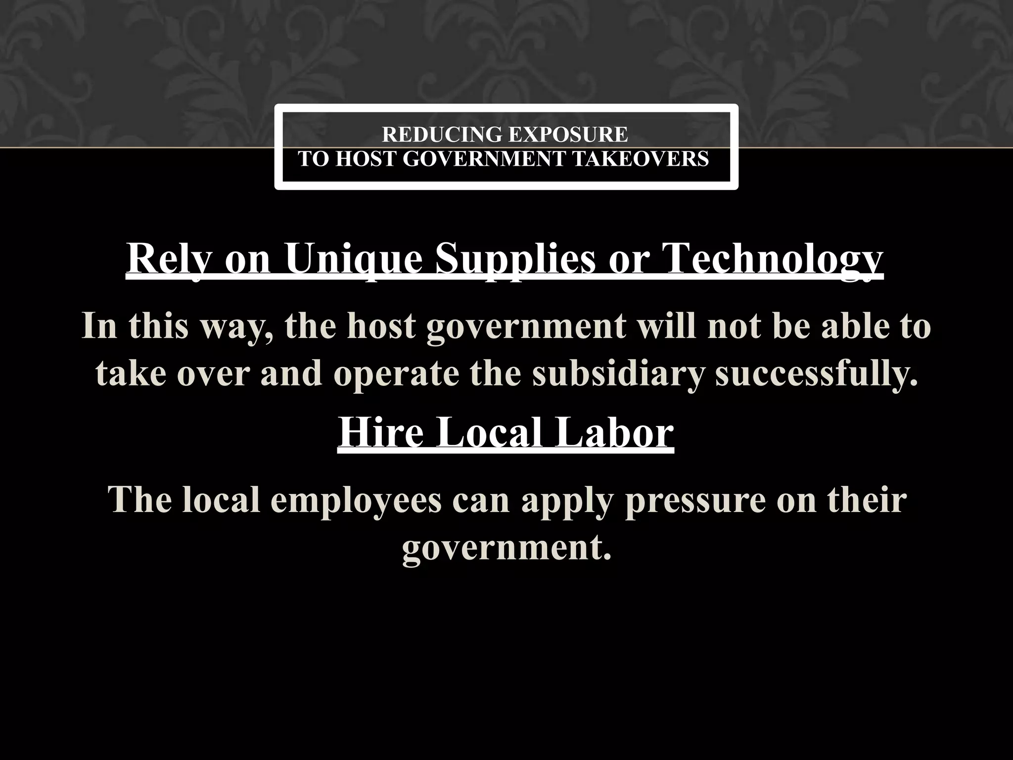 Rely on Unique Supplies or Technology
In this way, the host government will not be able to
take over and operate the subsidiary successfully.
Hire Local Labor
The local employees can apply pressure on their
government.
REDUCING EXPOSURE
TO HOST GOVERNMENT TAKEOVERS
 