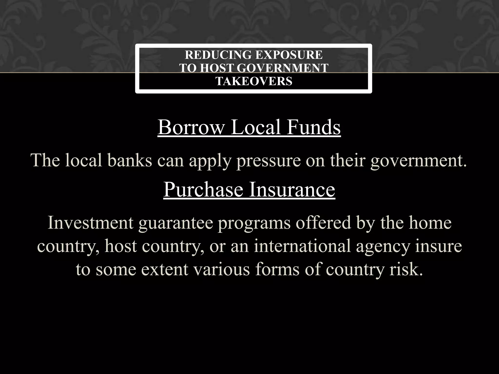Borrow Local Funds
The local banks can apply pressure on their government.
Purchase Insurance
Investment guarantee programs offered by the home
country, host country, or an international agency insure
to some extent various forms of country risk.
REDUCING EXPOSURE
TO HOST GOVERNMENT
TAKEOVERS
 