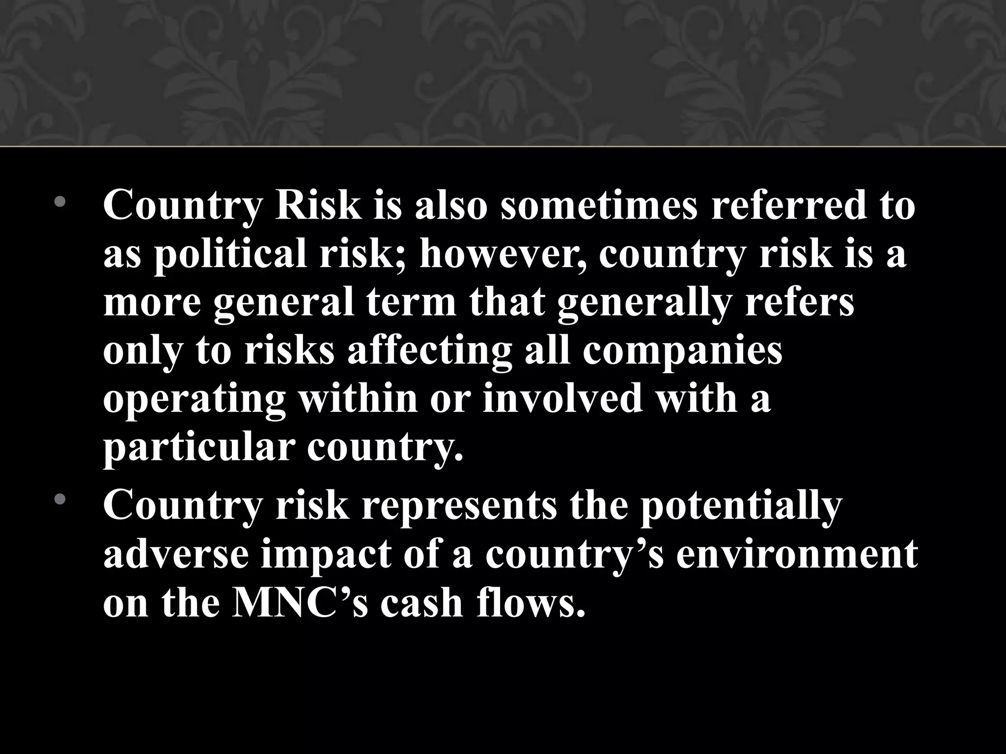 •
•
Country Risk is also sometimes referred to
as political risk; however, country risk is a
more general term that generally refers
only to risks affecting all companies
operating within or involved with a
particular country.
Country risk represents the potentially
adverse impact of a country’s environment
on the MNC’s cash flows.
 