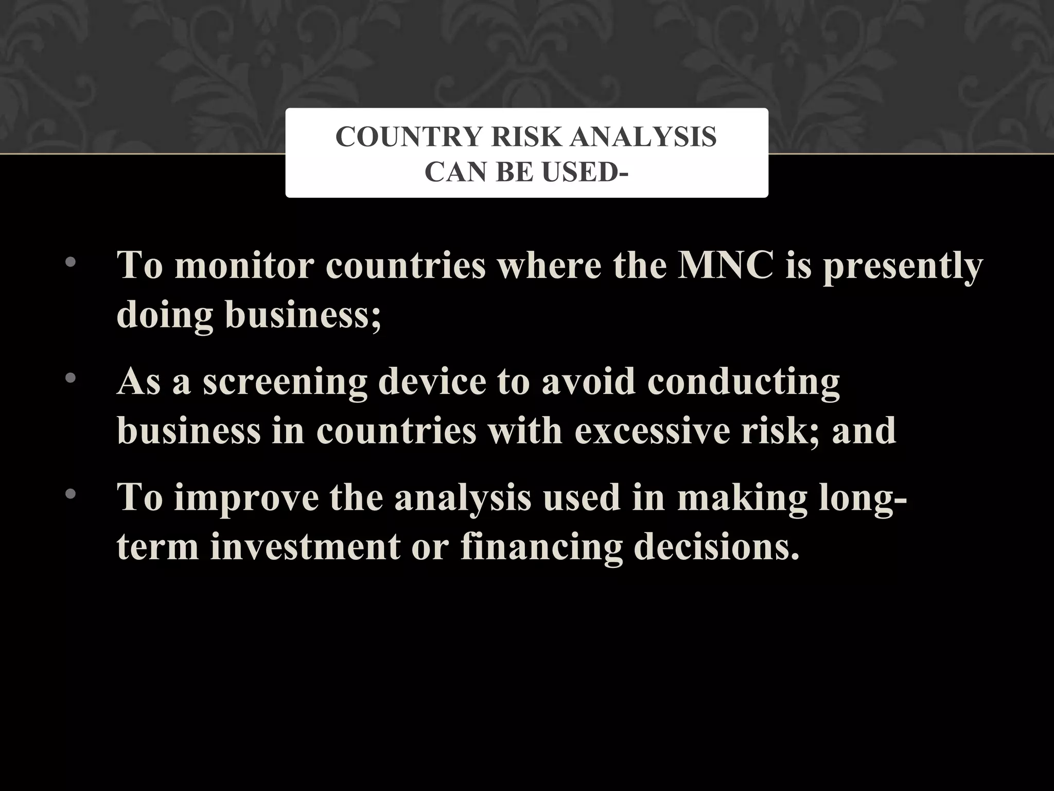 •
•
•
To monitor countries where the MNC is presently
doing business;
As a screening device to avoid conducting
business in countries with excessive risk; and
To improve the analysis used in making long-
term investment or financing decisions.
COUNTRY RISK ANALYSIS
CAN BE USED-
 