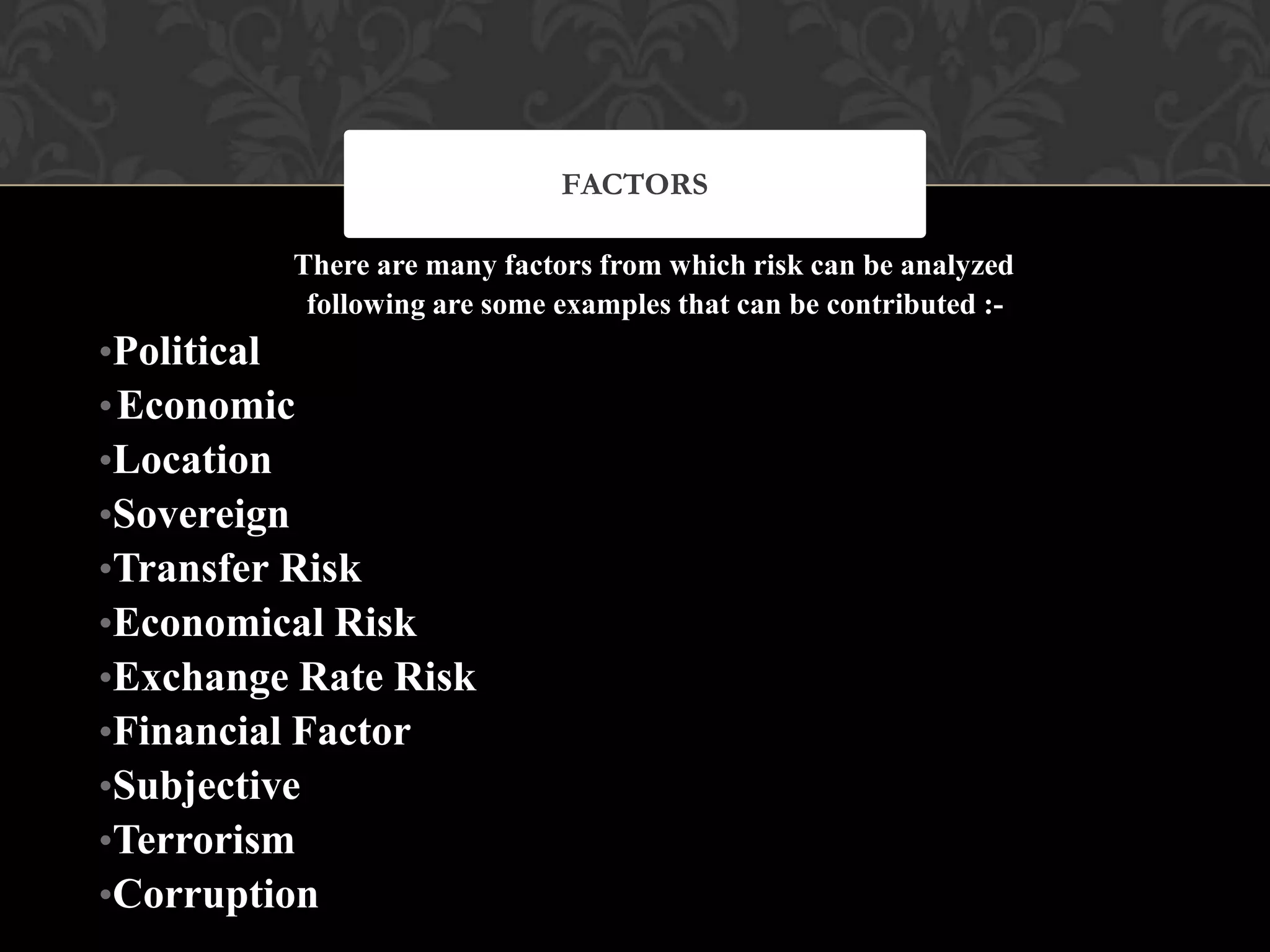 There are many factors from which risk can be analyzed
following are some examples that can be contributed :-
•Political
•Economic
•Location
•Sovereign
•Transfer Risk
•Economical Risk
•Exchange Rate Risk
•Financial Factor
•Subjective
•Terrorism
•Corruption
FACTORS
 