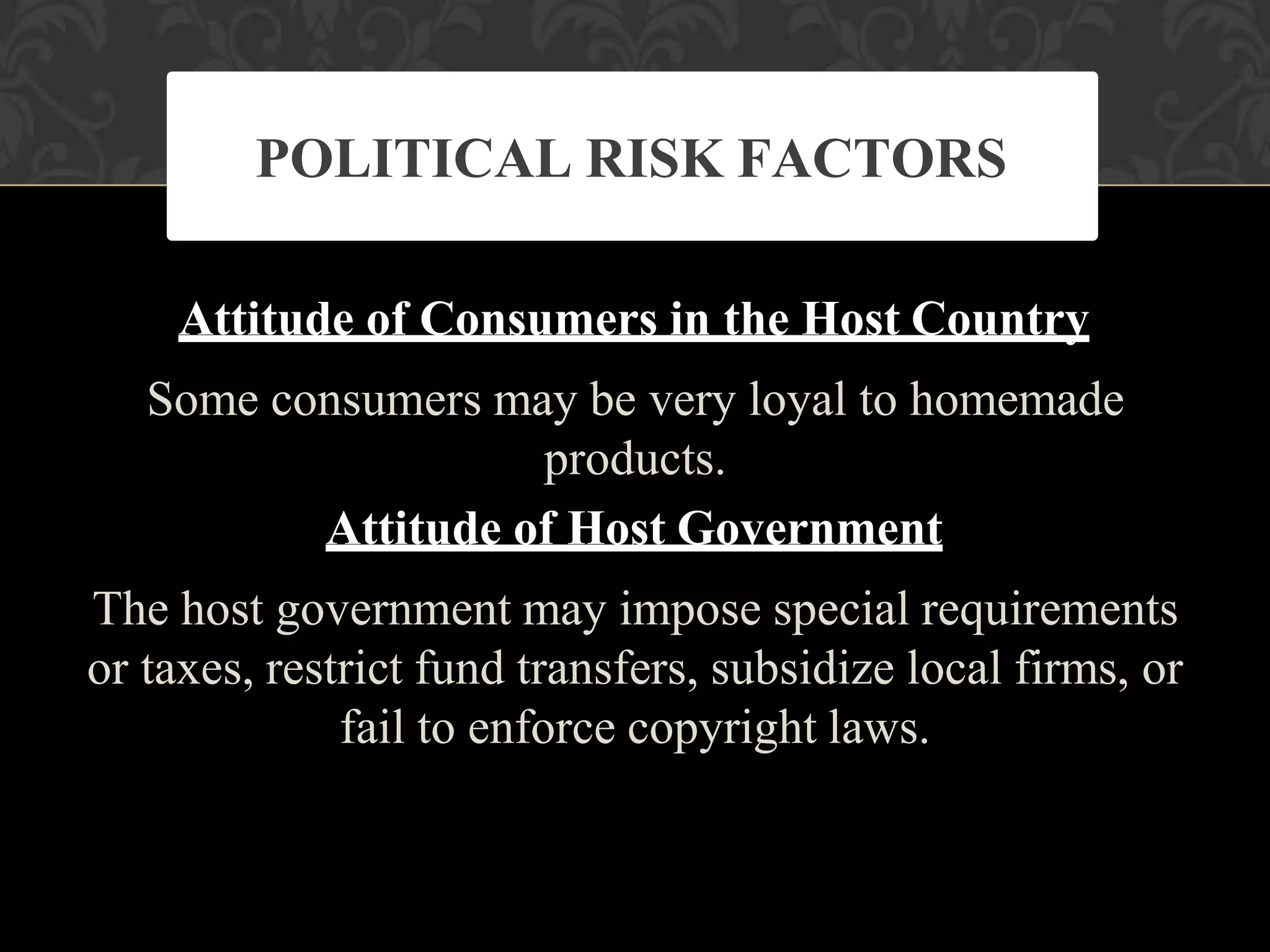 Attitude of Consumers in the Host Country
Some consumers may be very loyal to homemade
products.
Attitude of Host Government
The host government may impose special requirements
or taxes, restrict fund transfers, subsidize local firms, or
fail to enforce copyright laws.
POLITICAL RISK FACTORS
 