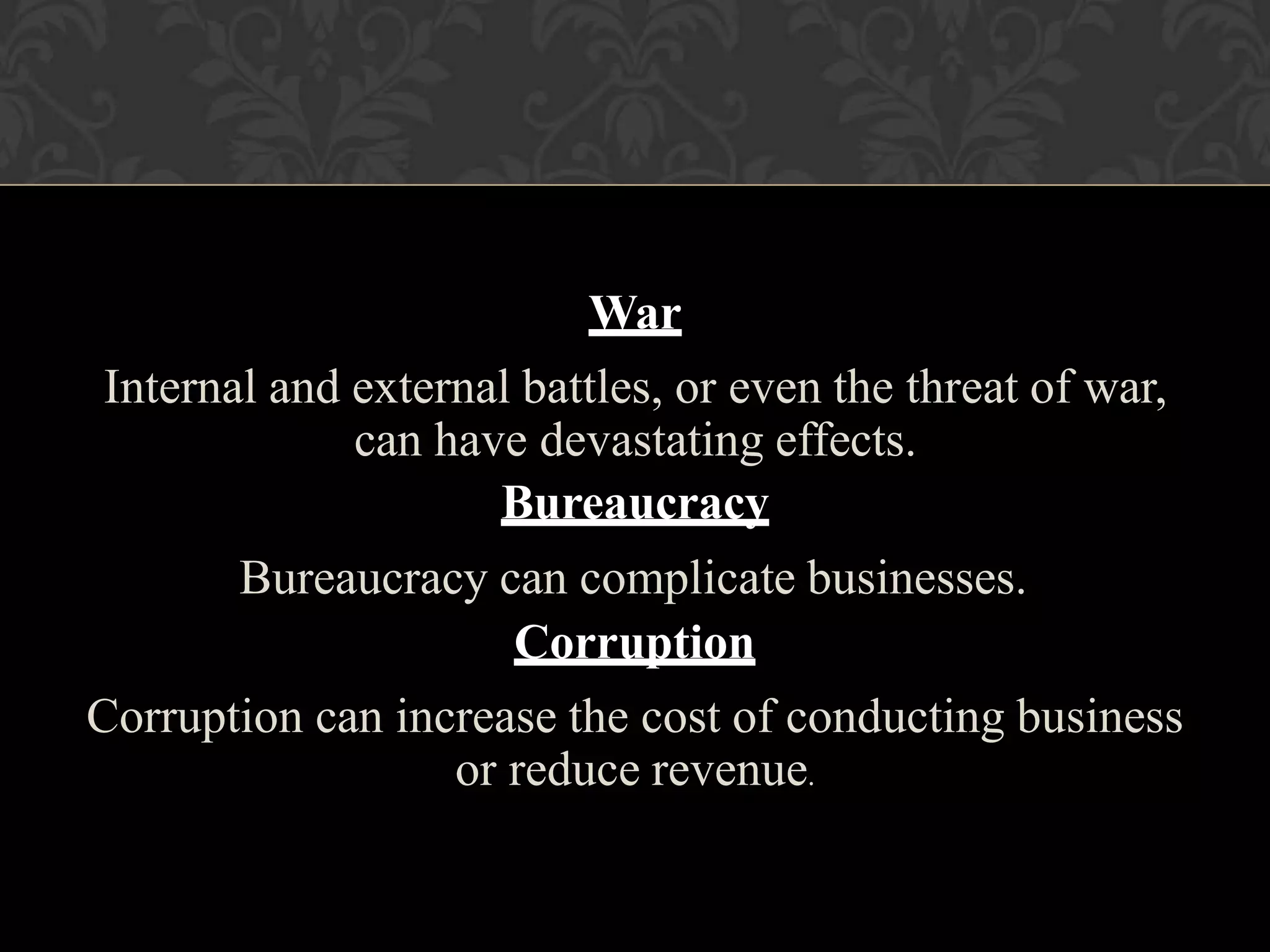 War
Internal and external battles, or even the threat of war,
can have devastating effects.
Bureaucracy
Bureaucracy can complicate businesses.
Corruption
Corruption can increase the cost of conducting business
or reduce revenue.
 