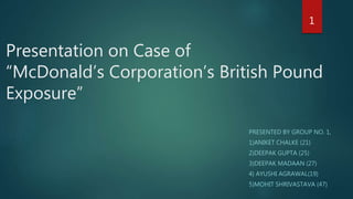 Presentation on Case of
“McDonald’s Corporation’s British Pound
Exposure”
PRESENTED BY GROUP NO. 1,
1)ANIKET CHALKE (21)
2)DEEPAK GUPTA (25)
3)DEEPAK MADAAN (27)
4) AYUSHI AGRAWAL(19)
5)MOHIT SHRIVASTAVA (47)
1
 
