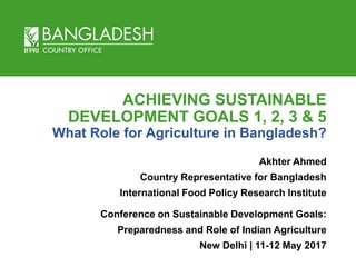 ACHIEVING SUSTAINABLE
DEVELOPMENT GOALS 1, 2, 3 & 5
What Role for Agriculture in Bangladesh?
Akhter Ahmed
Country Representative for Bangladesh
International Food Policy Research Institute
Conference on Sustainable Development Goals:
Preparedness and Role of Indian Agriculture
New Delhi | 11-12 May 2017
 
