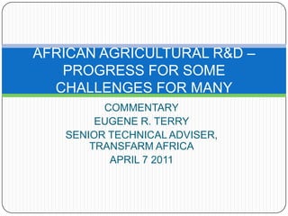 COMMENTARY EUGENE R. TERRY SENIOR TECHNICAL ADVISER, TRANSFARM AFRICA APRIL 7 2011 AFRICAN AGRICULTURAL R&D –PROGRESS FOR SOME CHALLENGES FOR MANY 