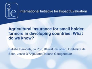 Agricultural insurance for small holder
farmers in developing countries: What
do we know?
Bidisha Barooah, Jo Puri, Bharat Kaushish, Ombeline de
Bock, Jesse D’Anjou and Tatiana Goetghebuer
 