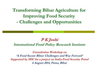 Transforming Bihar Agriculture for Improving Food Security -Challenges and Opportunities 
P K Joshi 
International Food Policy Research Institute 
Consultation Workshop on 
‘A Food Secure Bihar: Challenges and Way Forward’ 
Supported by SDC for a project on India-Food Security Portal 
6 August 2014, Patna, Bihar  