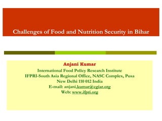 Challenges of Food and Nutrition Security in Bihar 
Anjani Kumar 
International Food Policy Research Institute 
IFPRI-South Asia Regional Office, NASC Complex, Pusa 
New Delhi 110 012 India 
E-mail: anjani.kumar@cgiar.org 
Web: www.ifpri.org  