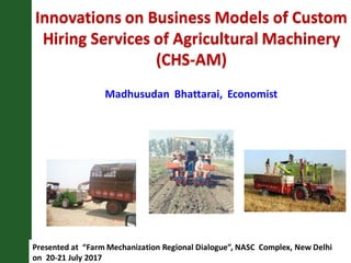 Innovations on Business Models of Custom
Hiring Services of Agricultural Machinery
(CHS-AM)
Presented at “Farm Mechanization Regional Dialogue”, NASC Complex, New Delhi
on 20-21 July 2017
Madhusudan Bhattarai, Economist
 