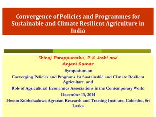 Convergence of Policies and Programmes for
Sustainable and Climate Resilient Agriculture in
India
Shinoj Parappurathu, P K Joshi and
Anjani Kumar
Symposium on
Converging Policies and Programs for Sustainable and Climate Resilient
Agriculture and
Role of Agricultural Economics Associations in the Contemporary World
December 13, 2014
Hector Kobbekaduwa Agrarian Research and Training Institute, Colombo, Sri
Lanka
 