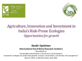 Agriculture, Innovation and Investment in
India’s Risk-Prone Ecologies
Opportunitiesfor growth
David J Spielman
International Food Policy Research Institute
Roundtable on
“Sustainable Intensification in South Asia’s Cereal Systems:
Investment strategies for productivity growth, resource conservation, and climate risk management”
May 19, 2014, Le Meridien Hotel, New Delhi
 