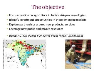 The objective
• Focus attention on agriculture in India’s risk-prone ecologies
• Identify investment opportunities in thes...