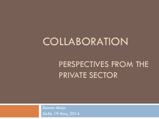 COLLABORATION
PERSPECTIVES FROM THE
PRIVATE SECTOR
Raman Ahuja
Delhi, 19 May, 2014
 