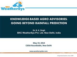 Integrated Systems since 1990
www.weathersysbkc.com
KNOWLEDGE-BASED AGRO ADVISORIES:
GOING BEYOND RAINFALL PREDICTION
Dr. B. K. Singh
BKC WeatherSys Pvt. Ltd. New Delhi, India
May 19, 2014
CSISA Roundtable, New Delhii
 