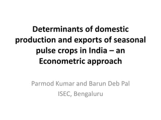 Determinants of domestic
production and exports of seasonal
pulse crops in India – an
Econometric approach
Parmod Kumar and Barun Deb Pal
ISEC, Bengaluru
 
