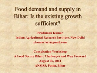 Food demand and supply in Bihar: Is the existing growth sufficient? 
Praduman Kumar 
Indian Agricultural Research Institute, New Delhi 
pkumariari@gmail.com 
Consultation Workshop 
A Food Secure Bihar: Challenges and Way Forward 
August 06, 2014 
ANSISS, Patna, Bihar  