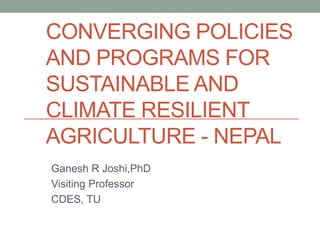 CONVERGING POLICIES
AND PROGRAMS FOR
SUSTAINABLE AND
CLIMATE RESILIENT
AGRICULTURE - NEPAL
Ganesh R Joshi,PhD
Visiting Professor
CDES, TU
 