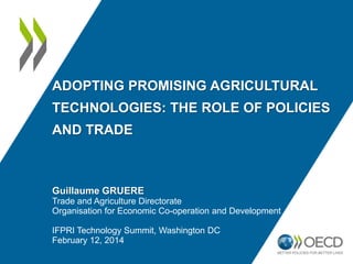 ADOPTING PROMISING AGRICULTURAL
TECHNOLOGIES: THE ROLE OF POLICIES
AND TRADE
Guillaume GRUERE
Trade and Agriculture Directorate
Organisation for Economic Co-operation and Development
IFPRI Technology Summit, Washington DC
February 12, 2014
 