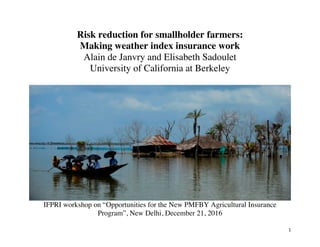 1	
Risk reduction for smallholder farmers:
Making weather index insurance work
Alain de Janvry and Elisabeth Sadoulet
University of California at Berkeley
IFPRI workshop on “Opportunities for the New PMFBY Agricultural Insurance
Program”, New Delhi, December 21, 2016
 
