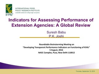 Thursday, September 15, 2016
Indicators for Assessing Performance of
Extension Agencies: A Global Review
Suresh Babu
P.K. Joshi
Roundtable Brainstorming Meeting on
“Developing Transparent Performance Indicators on Functioning of KVKs”
5 August, 2016
NASC Complex, Pusa, New Delhi 110012
 
