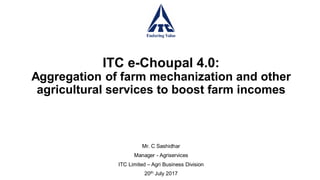 ITC e-Choupal 4.0:
Aggregation of farm mechanization and other
agricultural services to boost farm incomes
Mr. C Sashidhar
Manager - Agriservices
ITC Limited – Agri Business Division
20th July 2017
 