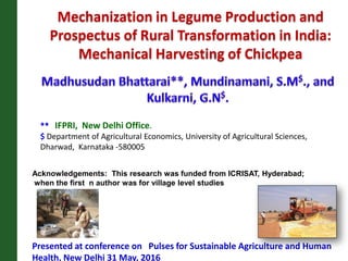 Mechanization in Legume Production and
Prospectus of Rural Transformation in India:
Mechanical Harvesting of Chickpea
Presented at conference on Pulses for Sustainable Agriculture and Human
Health, New Delhi 31 May, 2016
** IFPRI, New Delhi Office.
$ Department of Agricultural Economics, University of Agricultural Sciences,
Dharwad, Karnataka -580005
Acknowledgements: This research was funded from ICRISAT, Hyderabad;
when the first n author was for village level studies
 
