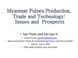 Myanmar Pulses Production,
Trade and Technology:
Issues and Prospects
• San Thein and San San Yi
• Contact Email: usanthein@gmail.com
• Paper presented to “Pulses for Sustainable Agriculture and Human Health”
• May 31- June 1, 2016
• IFPRI, NASC Complex, Pusa, New Delhi
 