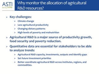 Whymonitortheallocationofagricultural
R&Dresources?
 Key challenges:
 Climate change
 Low agricultural productivity
 Changing dietary patterns
 High levels of poverty and malnutrition
 Agricultural R&D is a major source of productivity growth,
food security and poverty reduction.
 Quantitative data are essential for stakeholders to be able
to analyze trends:
 Agricultural R&D capacity, investments, outputs and identify gaps
 Set future investment priorities
 Better coordinate agricultural R&D across institutes, regions, and
commodities.
 