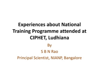 Experiences about National
Training Programme attended at
CIPHET, Ludhiana
By
S B N Rao
Principal Scientist, NIANP, Bangalore
 