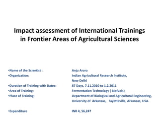 Impact assessment of International Trainings
in Frontier Areas of Agricultural Sciences
•Name of the Scientist : Anju Arora
•Organization: Indian Agricultural Research Institute,
New Delhi
•Duration of Training with Dates: 87 Days, 7.11.2010 to 1.2.2011
•Area of Training: Fermentation Technology ( Biofuels)
•Place of Training: Department of Biological and Agricultural Engineering,
University of Arkansas, Fayetteville, Arkansas, USA.
•Expenditure INR 4, 56,247
 