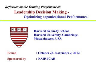 Period : October 28- November 2, 2012
Sponsored by : NAIP, ICAR
Leadership Decision Making -
Optimizing organizational Performance
Harvard Kennedy School
Harvard University, Cambridge,
Massachusetts, USA
Reflection on the Training Programme on
 