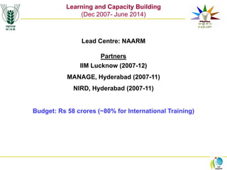 L&CB
Learning and Capacity Building
(Dec 2007- June 2014)
Lead Centre: NAARM
Partners
IIM Lucknow (2007-12)
MANAGE, Hyderabad (2007-11)
NIRD, Hyderabad (2007-11)
Budget: Rs 58 crores (~80% for International Training)
 