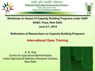 Reflections of Researchers on Capacity Building Programs
International Open Training
A. R. Rao
Centre for Agricultural Bioinformatics
Indian Agricultural Statistics Research Institute,
New Delhi
Workshop on Impact of Capacity Building Programs under NAIP
NASC, Pusa, New Delhi
June 6-7, 2014
 