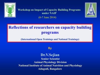 By
Reflections of researchers on capacity building
programs
(International Open Trainings and National Trainings)
Workshop on Impact of Capacity Building Programs
under NAIP
Dr.V.Sejian
Senior Scientist
Animal Physiology Division
National Institute of Animal Nutrition and Physiology
Adugodi, Bangalore
(6-7 June 2014)
 